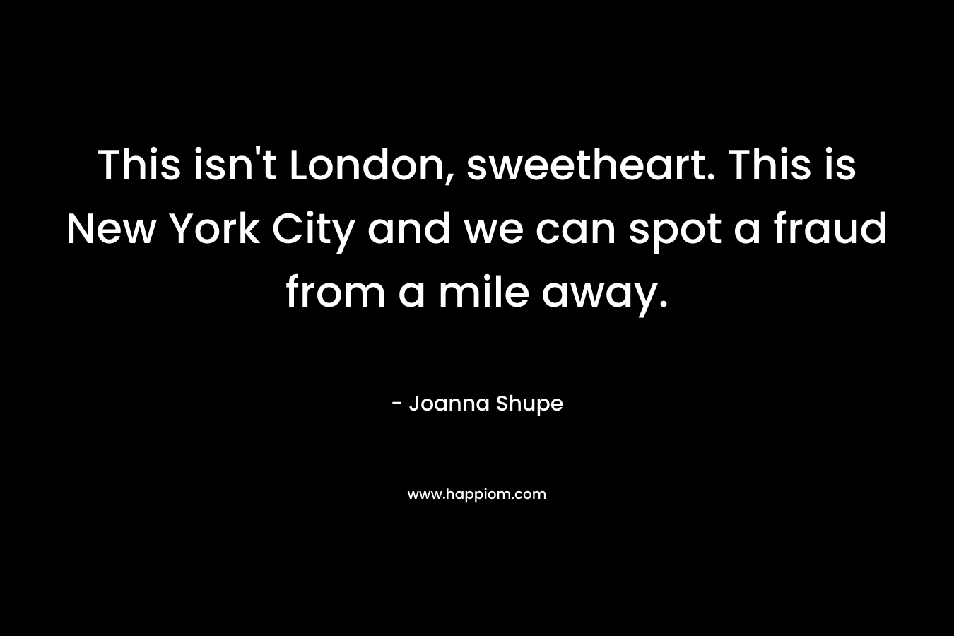 This isn't London, sweetheart. This is New York City and we can spot a fraud from a mile away.