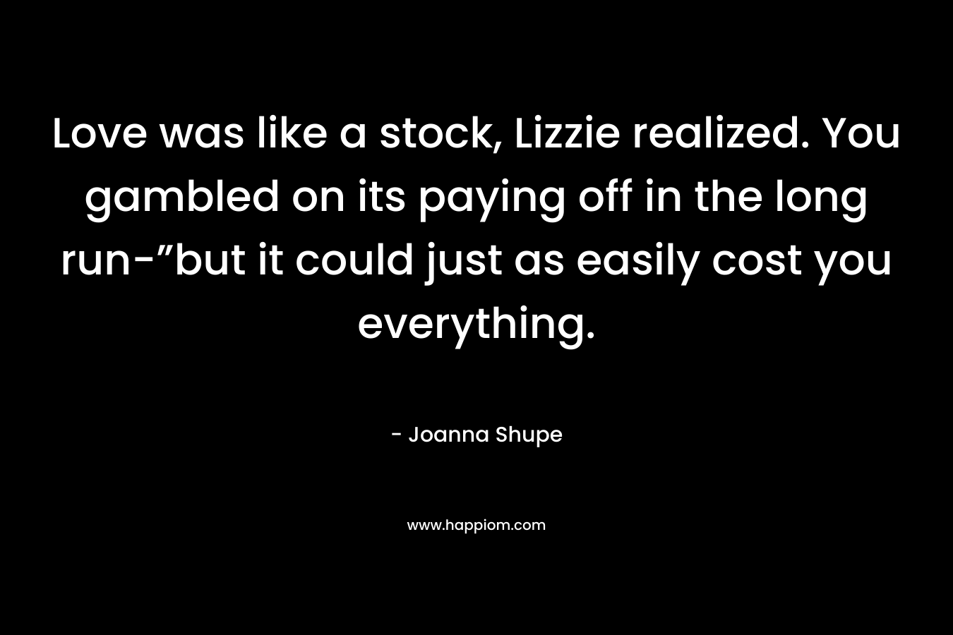 Love was like a stock, Lizzie realized. You gambled on its paying off in the long run-”but it could just as easily cost you everything. – Joanna Shupe