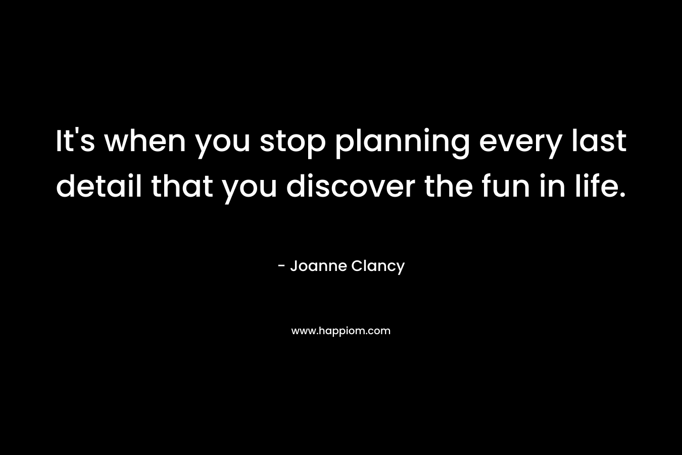 It’s when you stop planning every last detail that you discover the fun in life. – Joanne Clancy