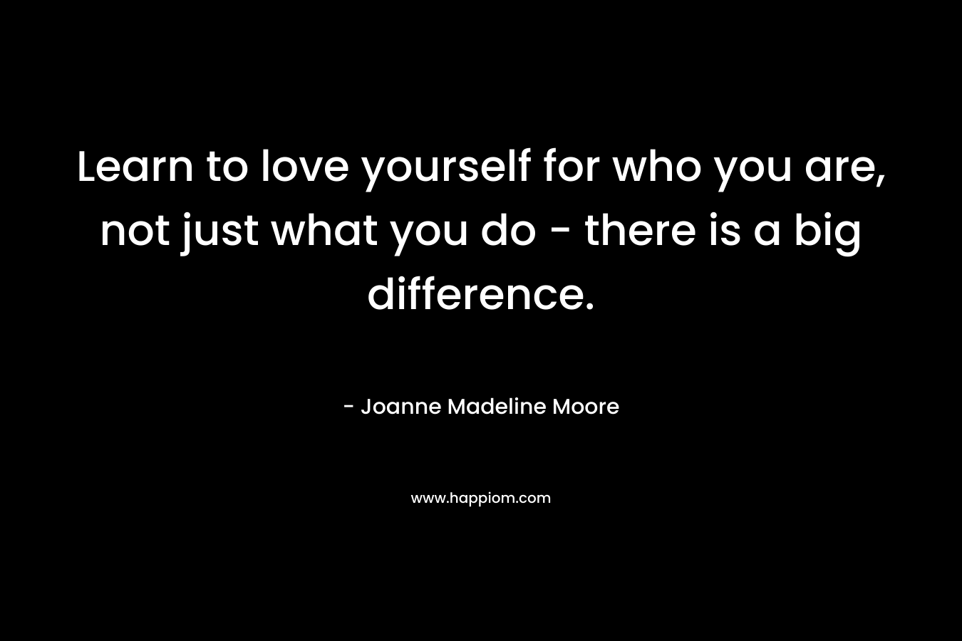 Learn to love yourself for who you are, not just what you do – there is a big difference. – Joanne Madeline Moore