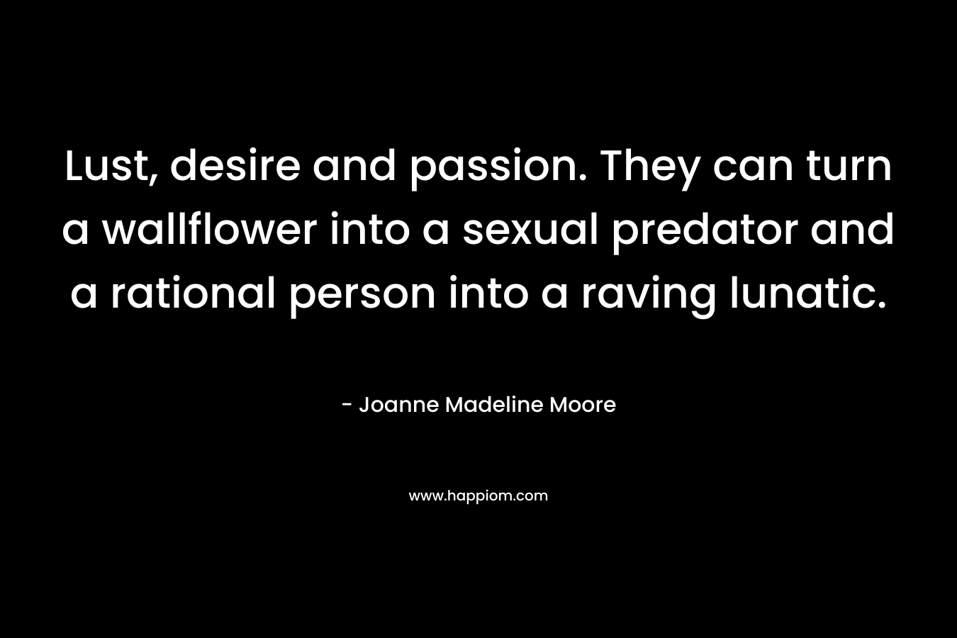 Lust, desire and passion. They can turn a wallflower into a sexual predator and a rational person into a raving lunatic.