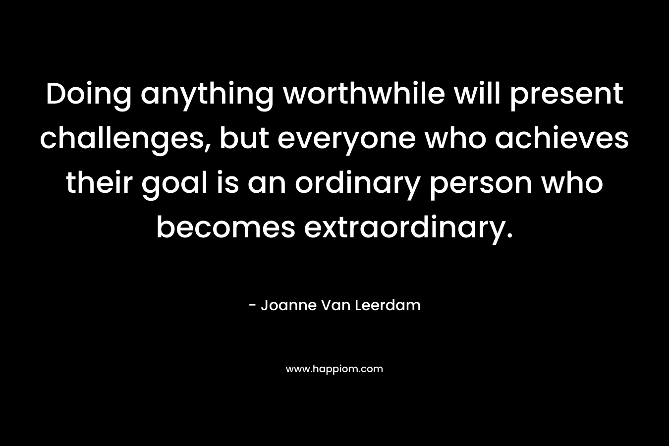 Doing anything worthwhile will present challenges, but everyone who achieves their goal is an ordinary person who becomes extraordinary. – Joanne Van Leerdam