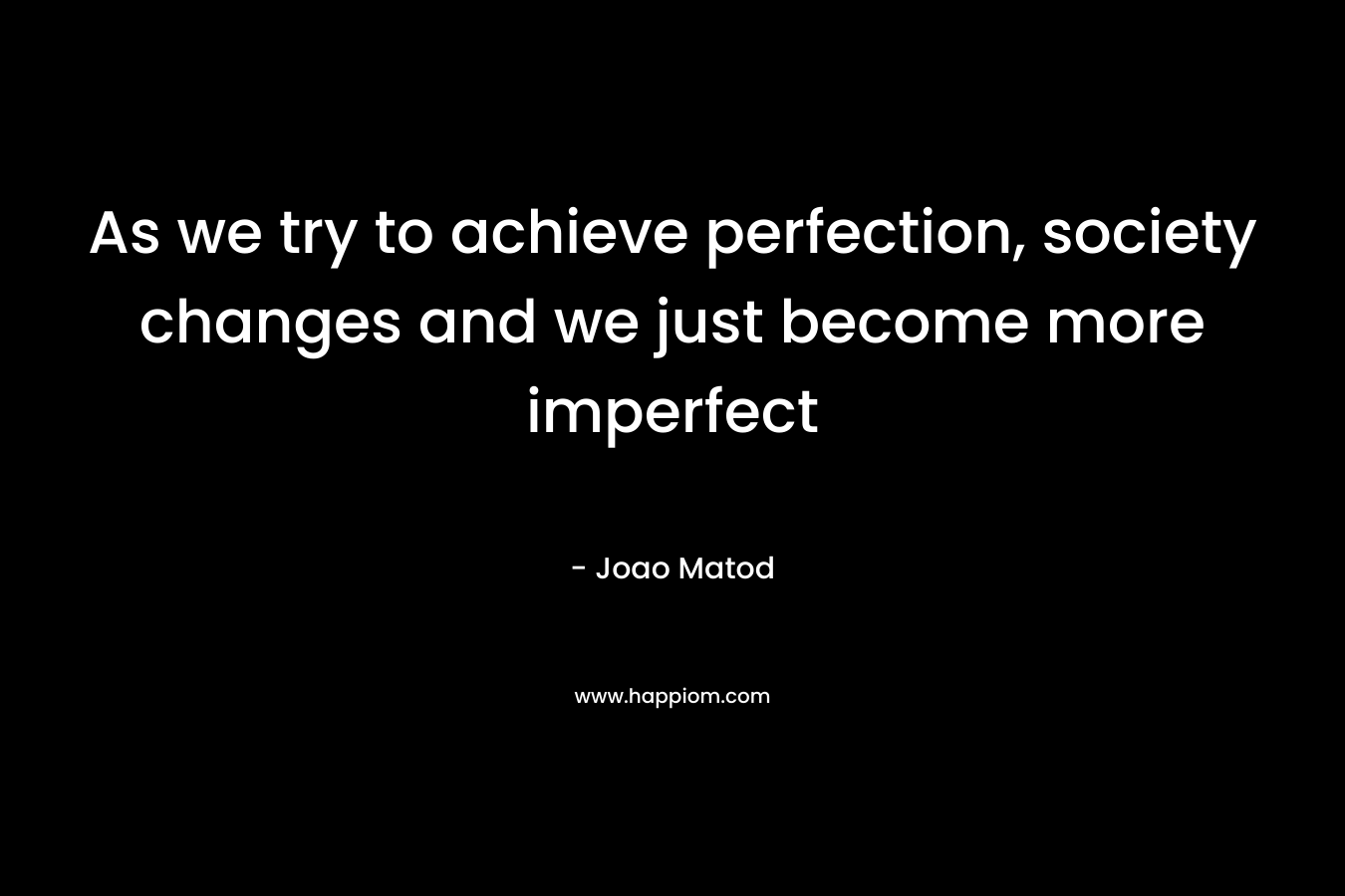 As we try to achieve perfection, society changes and we just become more imperfect