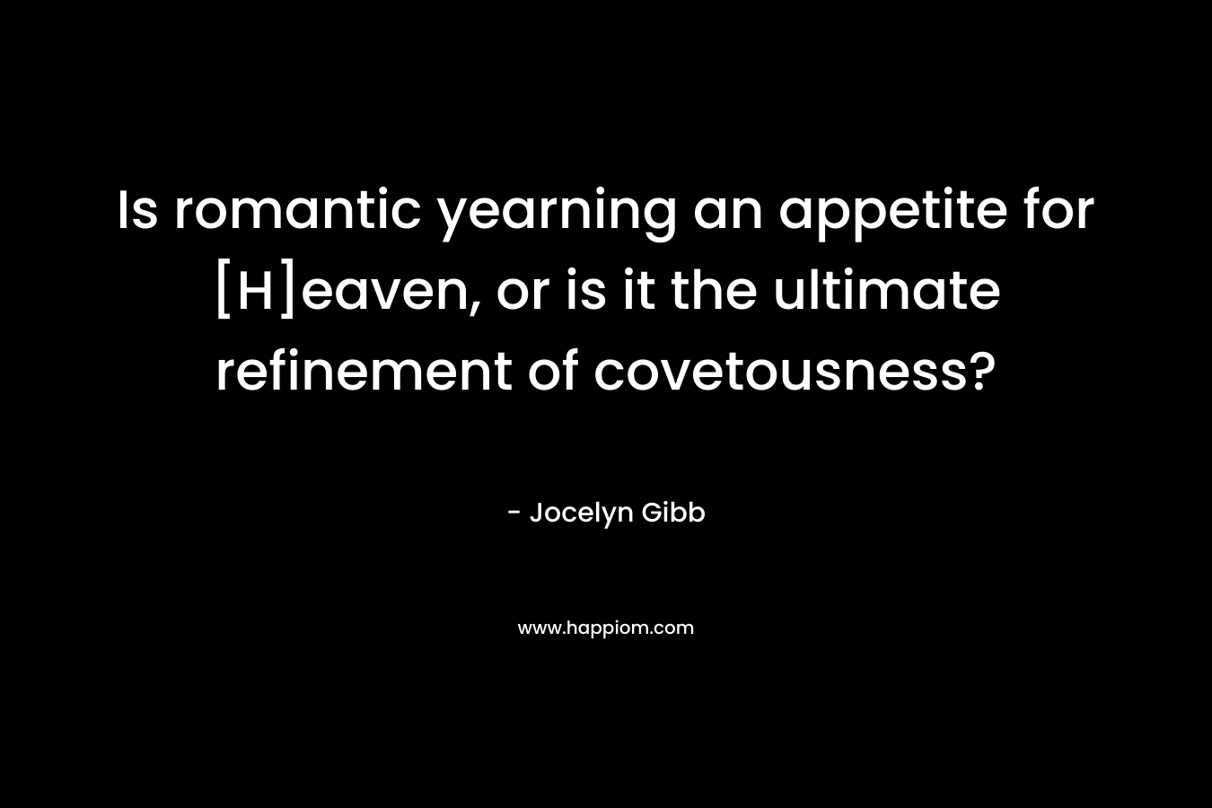 Is romantic yearning an appetite for [H]eaven, or is it the ultimate refinement of covetousness? – Jocelyn Gibb