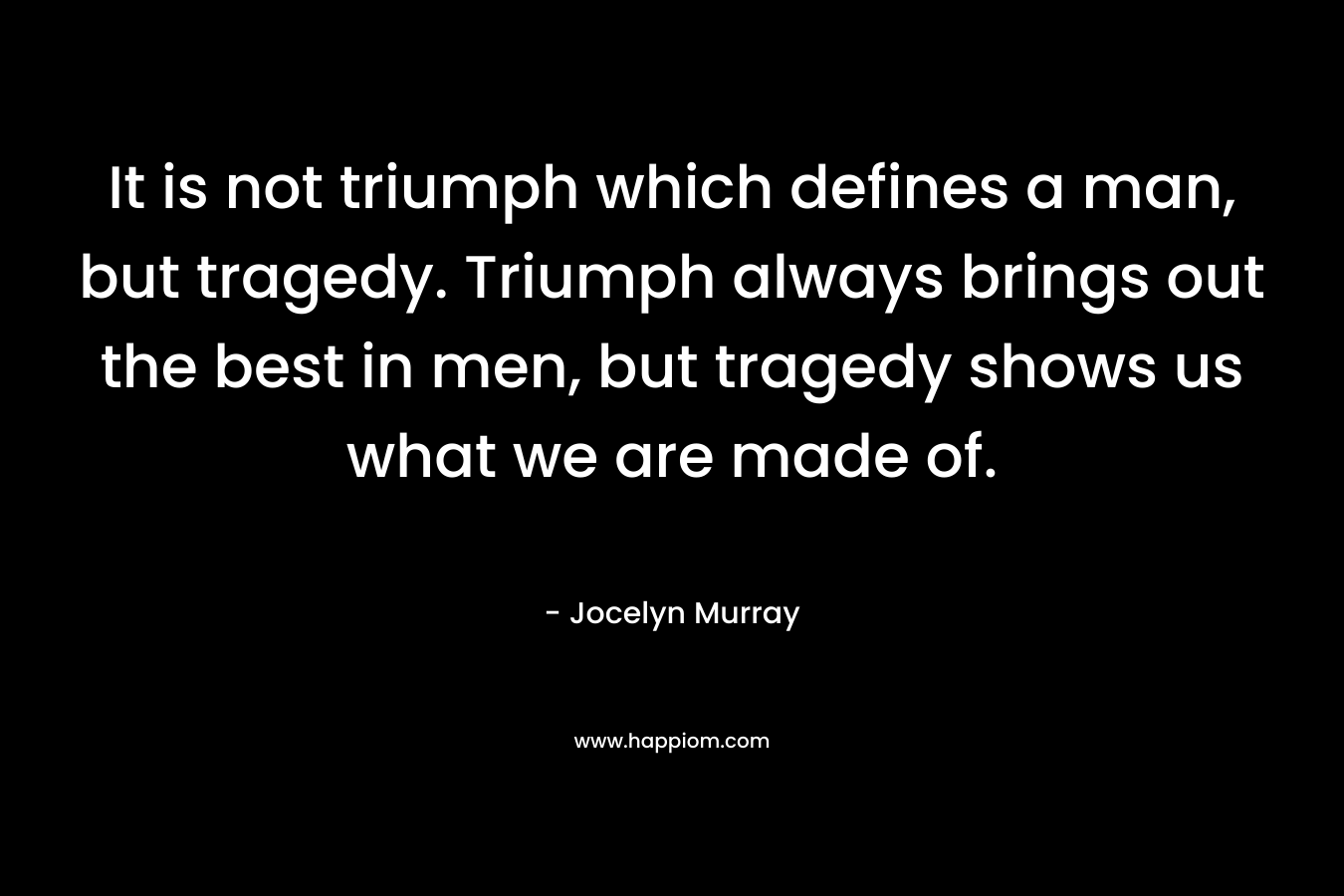 It is not triumph which defines a man, but tragedy. Triumph always brings out the best in men, but tragedy shows us what we are made of.