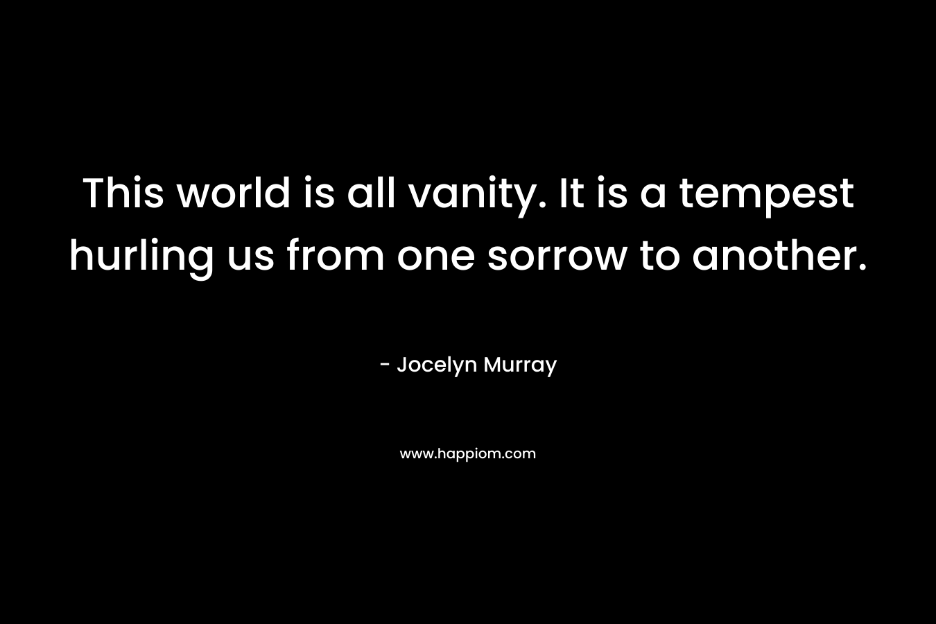 This world is all vanity. It is a tempest hurling us from one sorrow to another. – Jocelyn  Murray