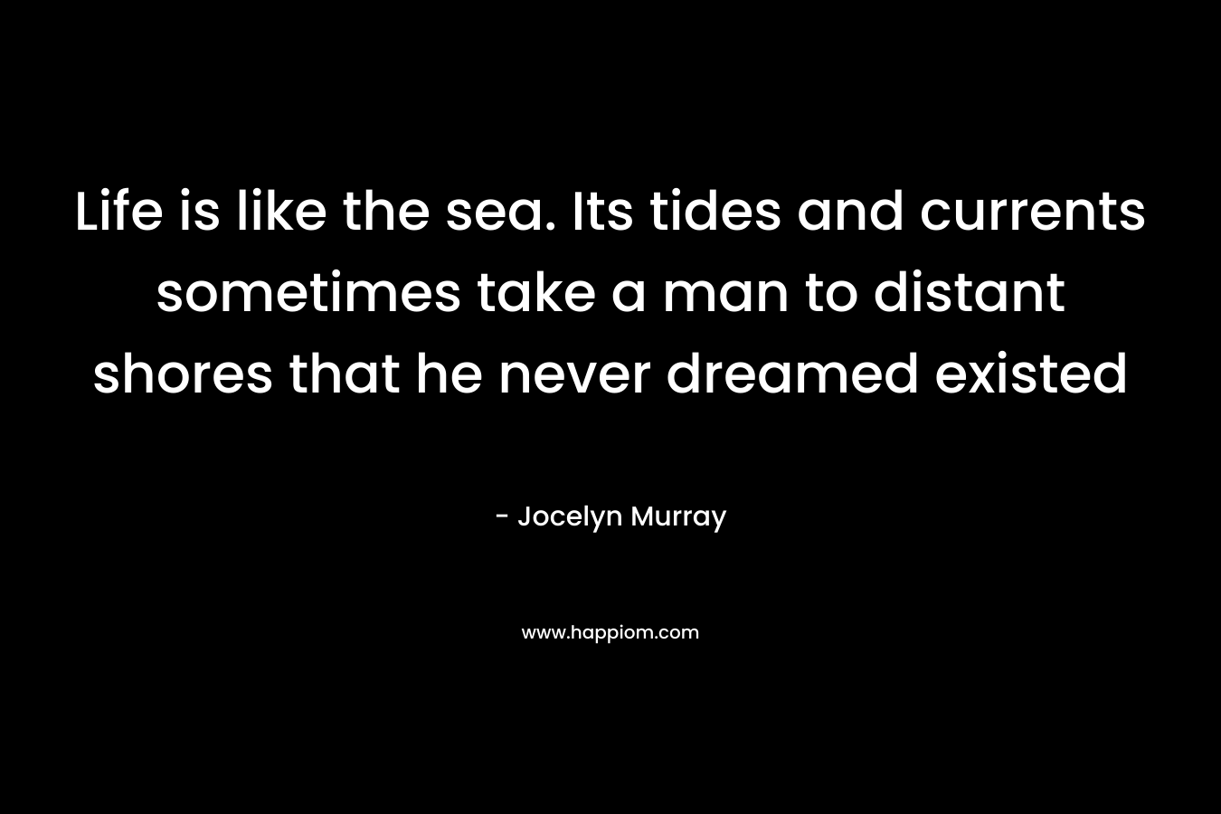 Life is like the sea. Its tides and currents sometimes take a man to distant shores that he never dreamed existed – Jocelyn  Murray