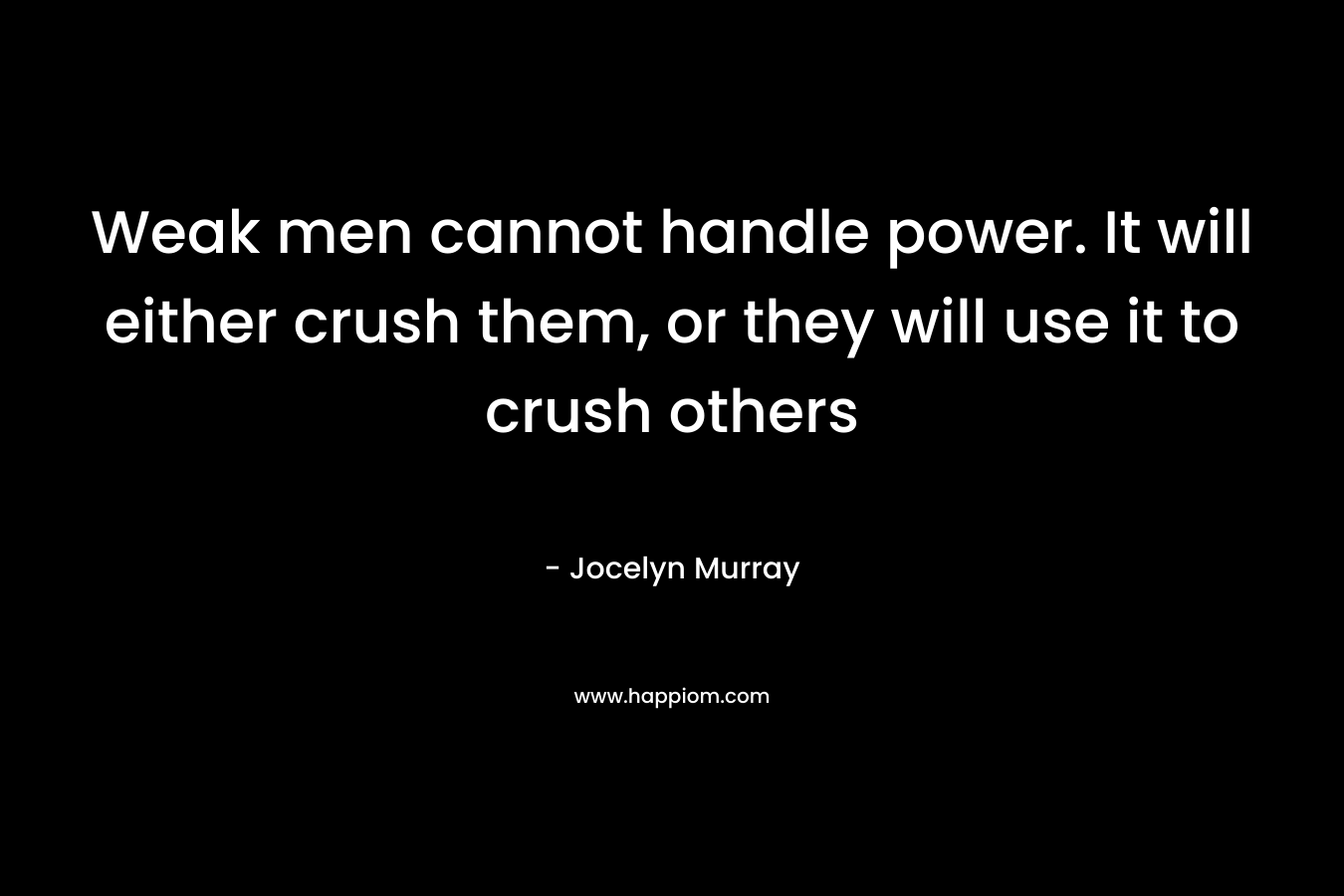 Weak men cannot handle power. It will either crush them, or they will use it to crush others
