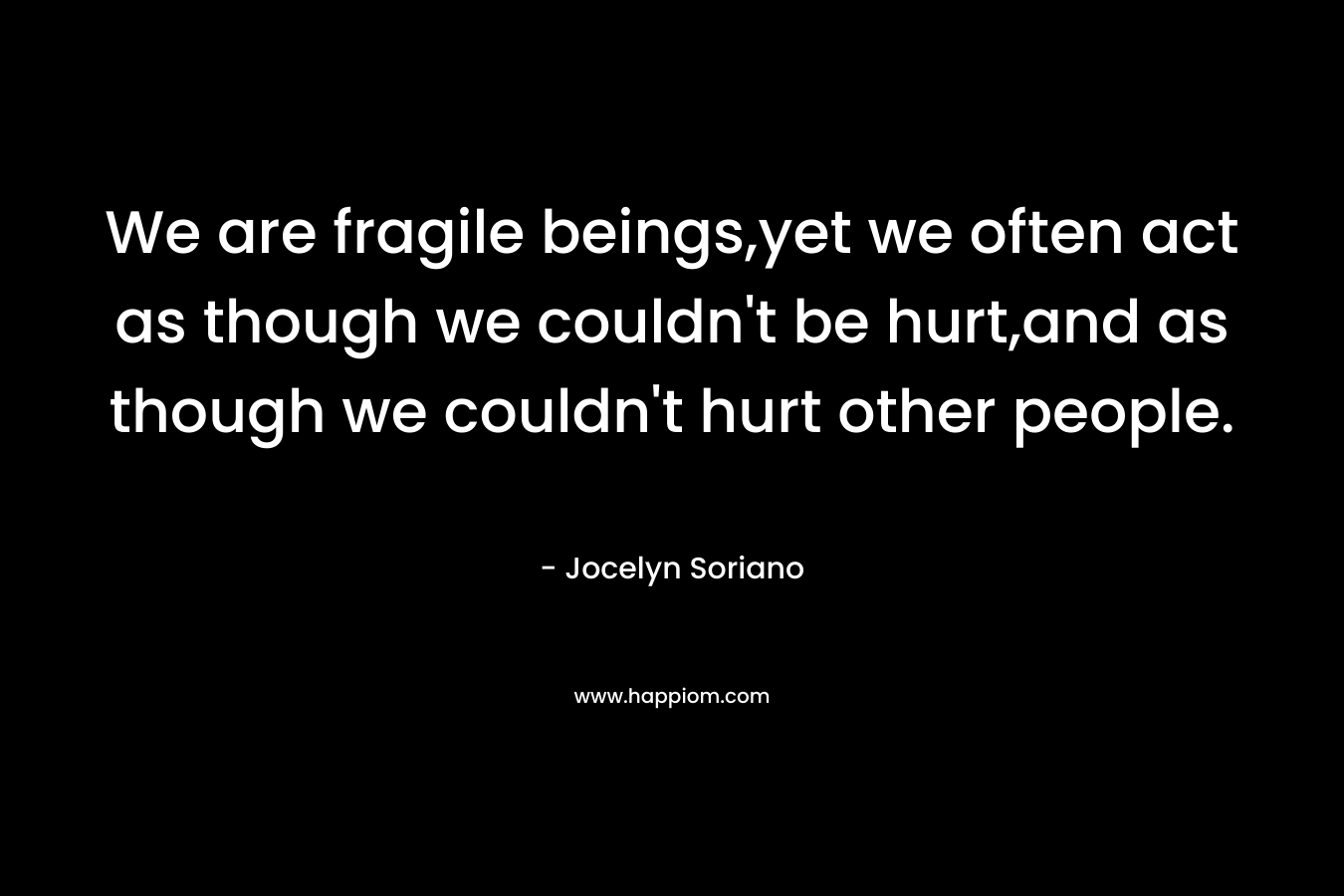 We are fragile beings,yet we often act as though we couldn't be hurt,and as though we couldn't hurt other people.