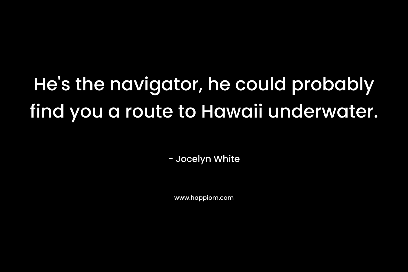 He’s the navigator, he could probably find you a route to Hawaii underwater. – Jocelyn White