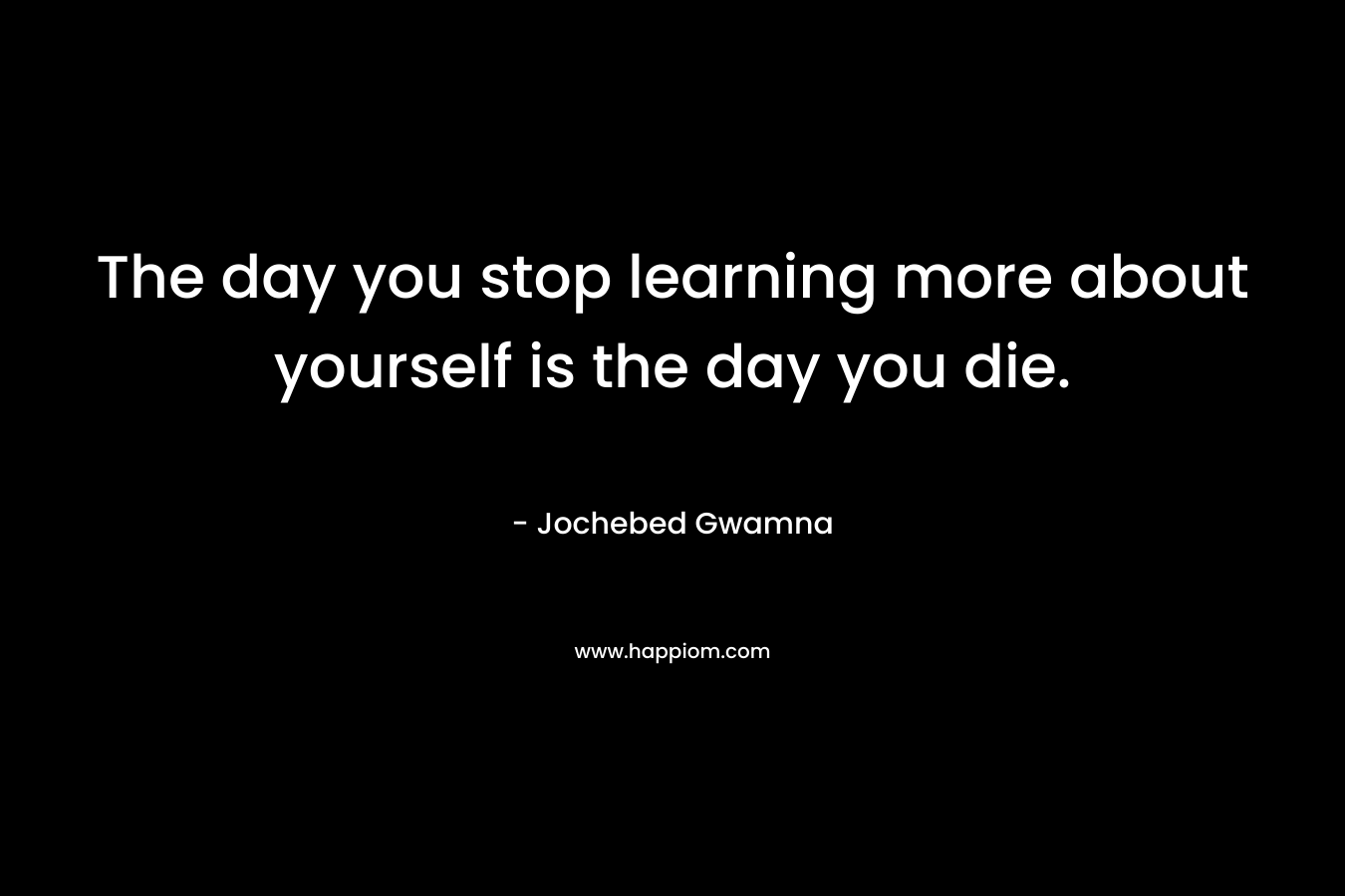 The day you stop learning more about yourself is the day you die. – Jochebed Gwamna