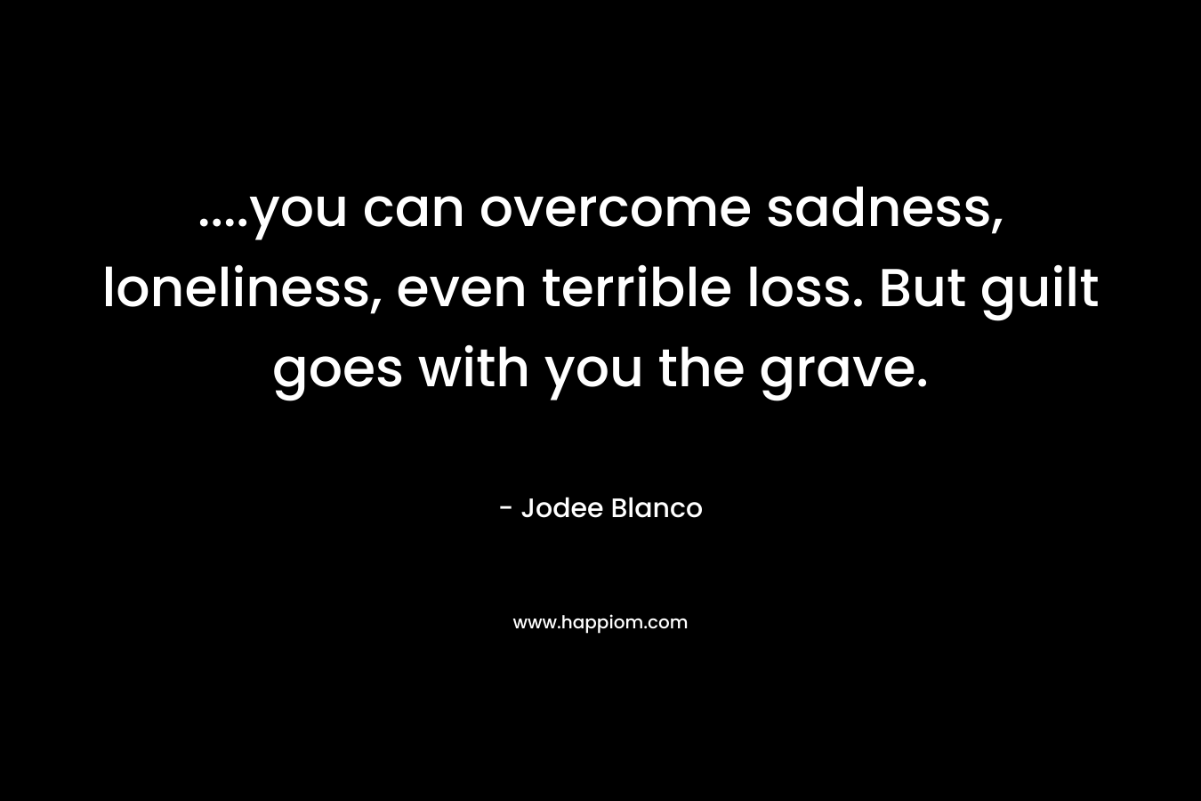 ….you can overcome sadness, loneliness, even terrible loss. But guilt goes with you the grave. – Jodee Blanco