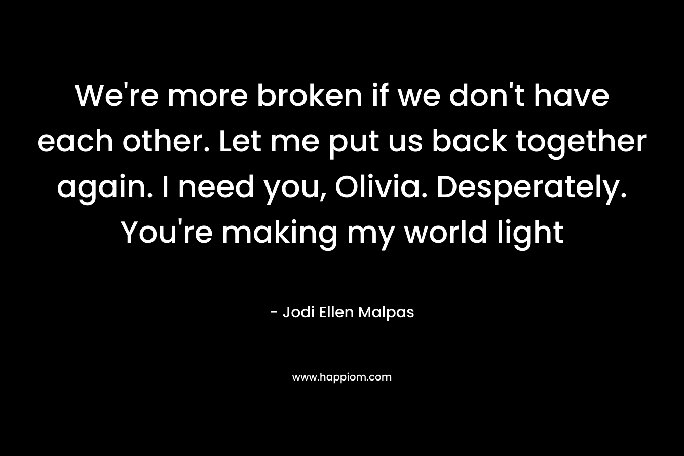 We’re more broken if we don’t have each other. Let me put us back together again. I need you, Olivia. Desperately. You’re making my world light – Jodi Ellen Malpas
