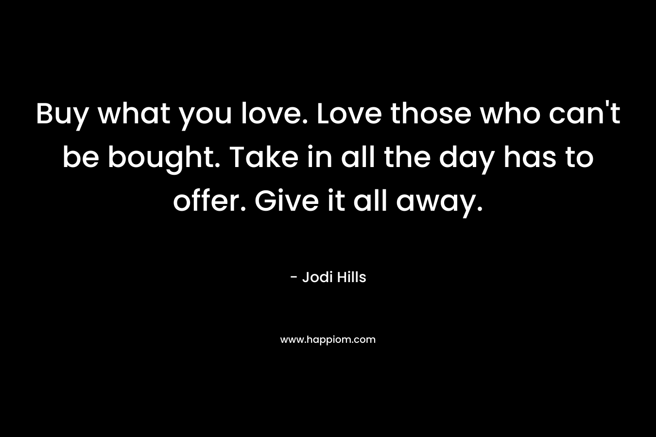 Buy what you love. Love those who can’t be bought. Take in all the day has to offer. Give it all away. – Jodi Hills