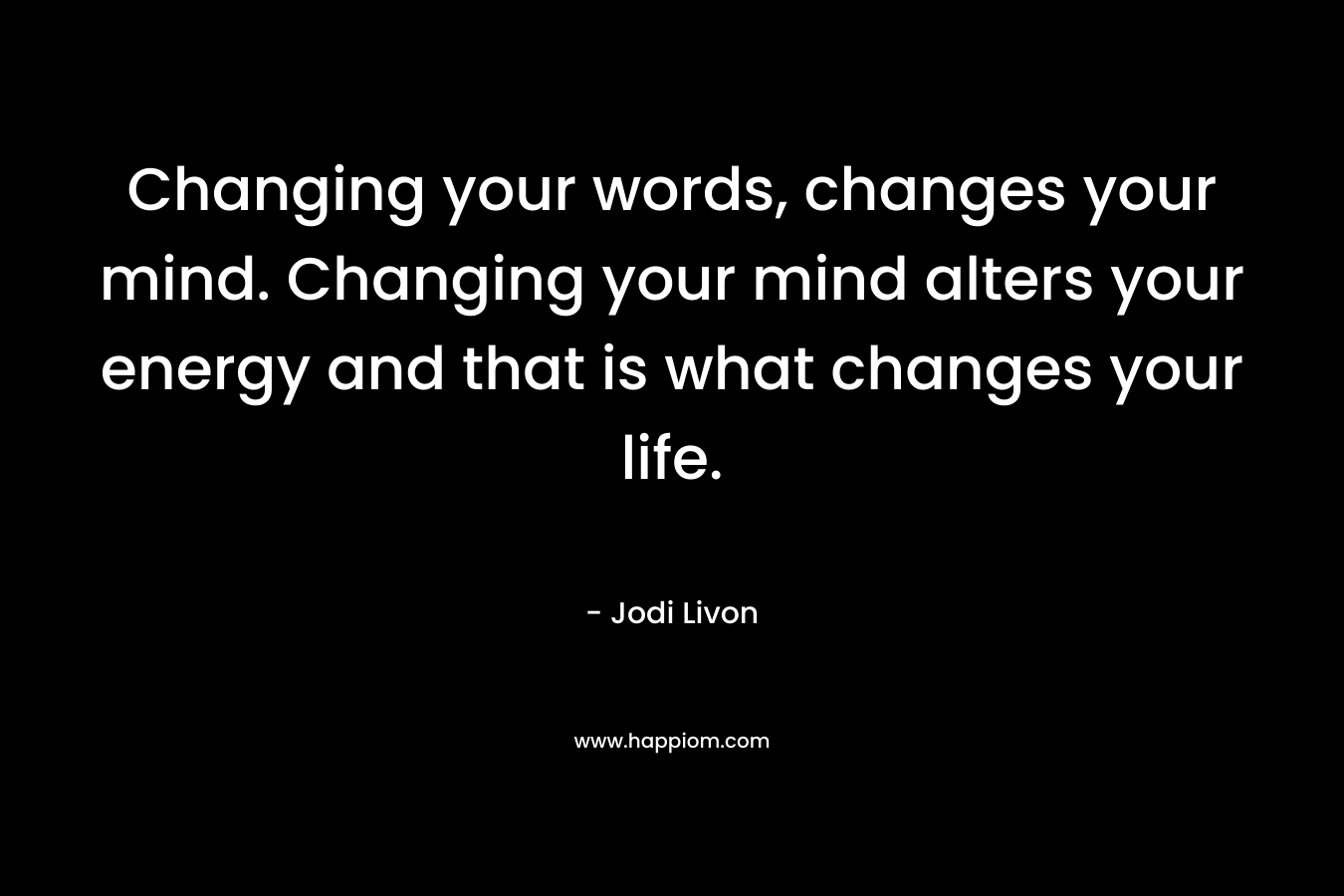 Changing your words, changes your mind. Changing your mind alters your energy and that is what changes your life.