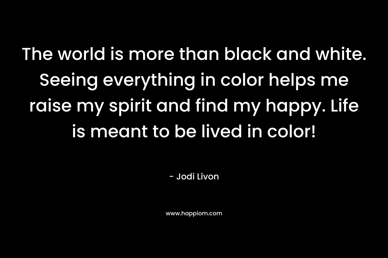 The world is more than black and white. Seeing everything in color helps me raise my spirit and find my happy. Life is meant to be lived in color!