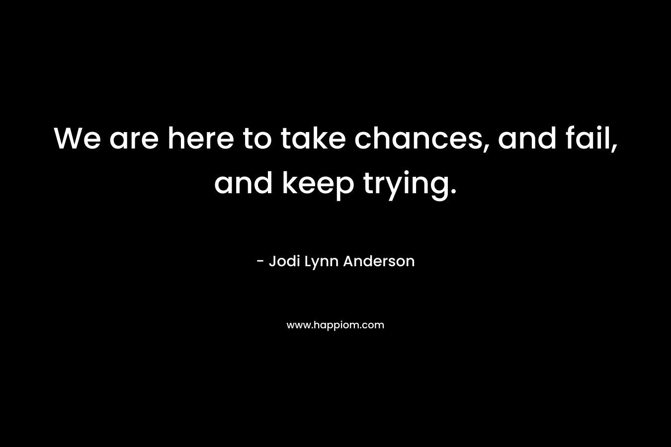We are here to take chances, and fail, and keep trying.