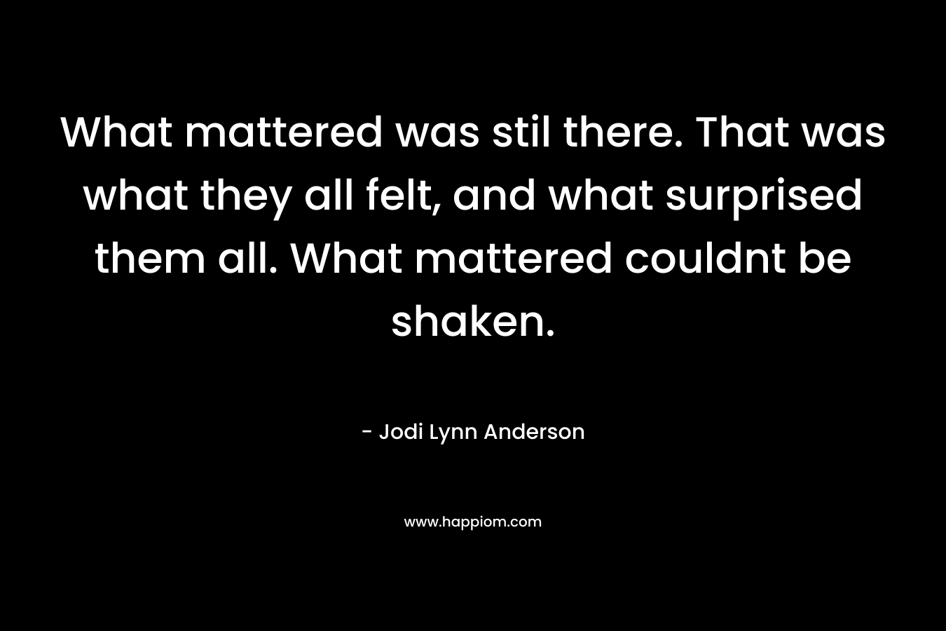 What mattered was stil there. That was what they all felt, and what surprised them all. What mattered couldnt be shaken. – Jodi Lynn Anderson