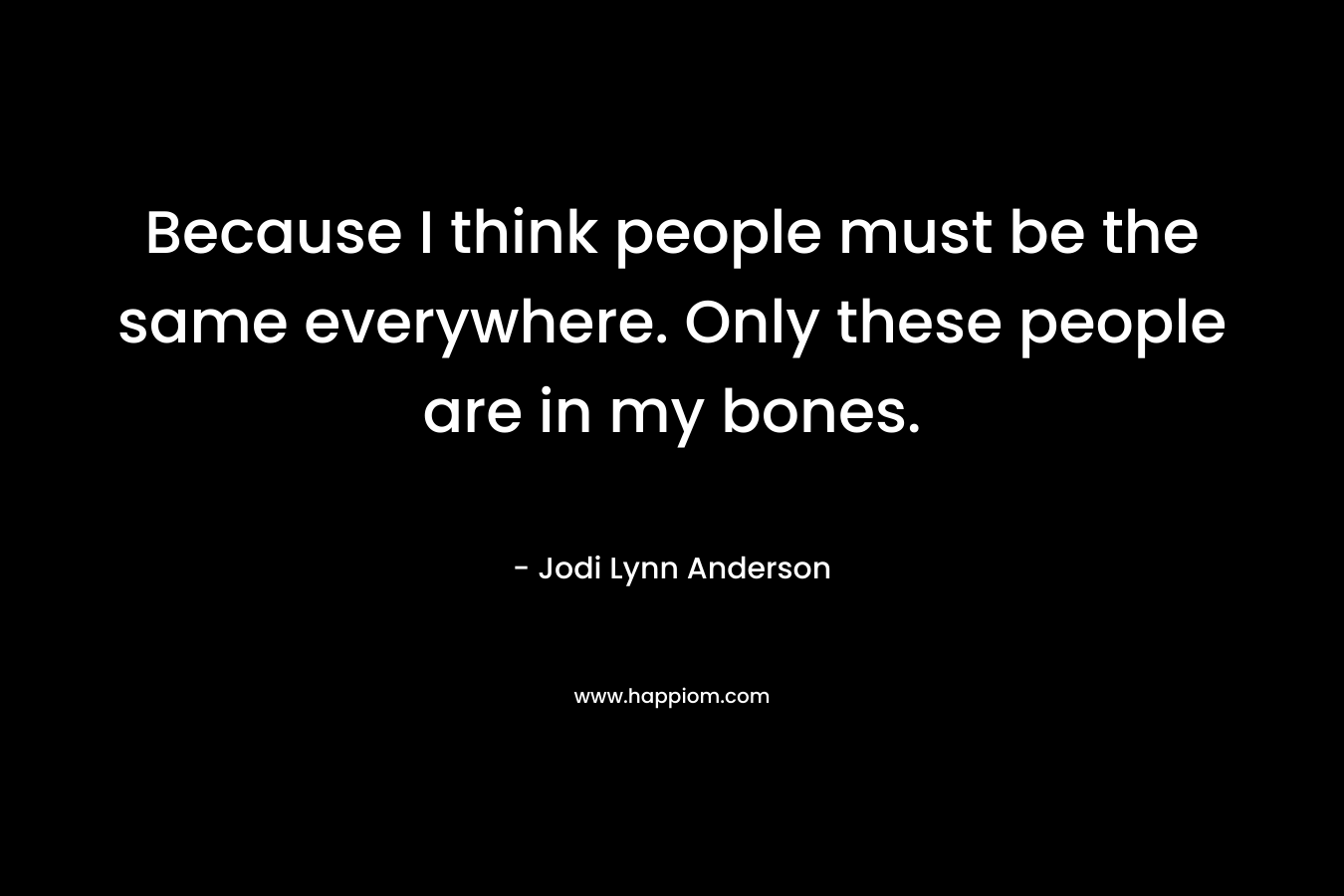 Because I think people must be the same everywhere. Only these people are in my bones.