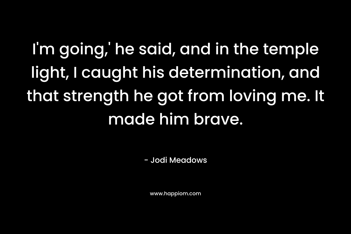 I’m going,’ he said, and in the temple light, I caught his determination, and that strength he got from loving me. It made him brave. – Jodi Meadows