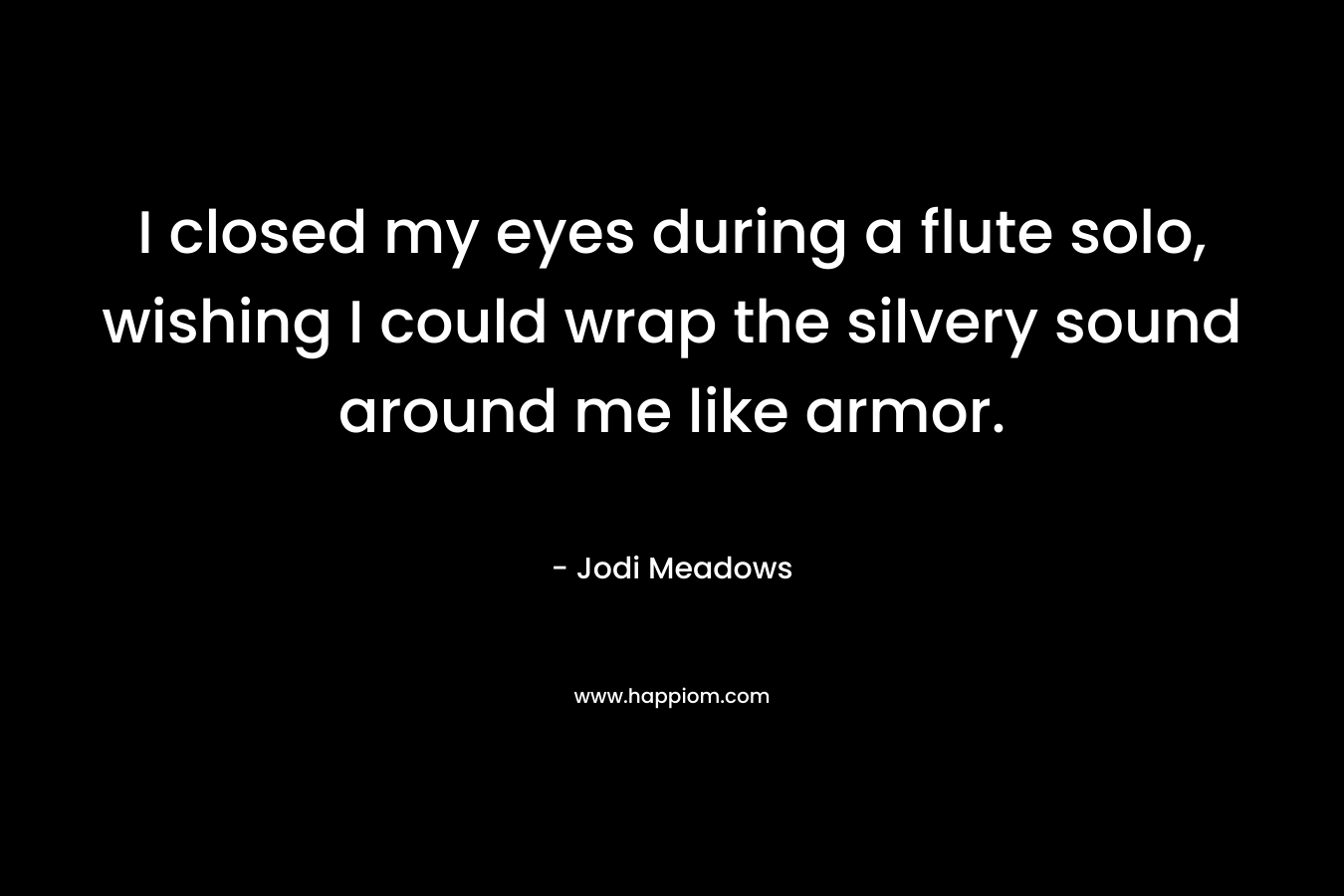 I closed my eyes during a flute solo, wishing I could wrap the silvery sound around me like armor. – Jodi Meadows