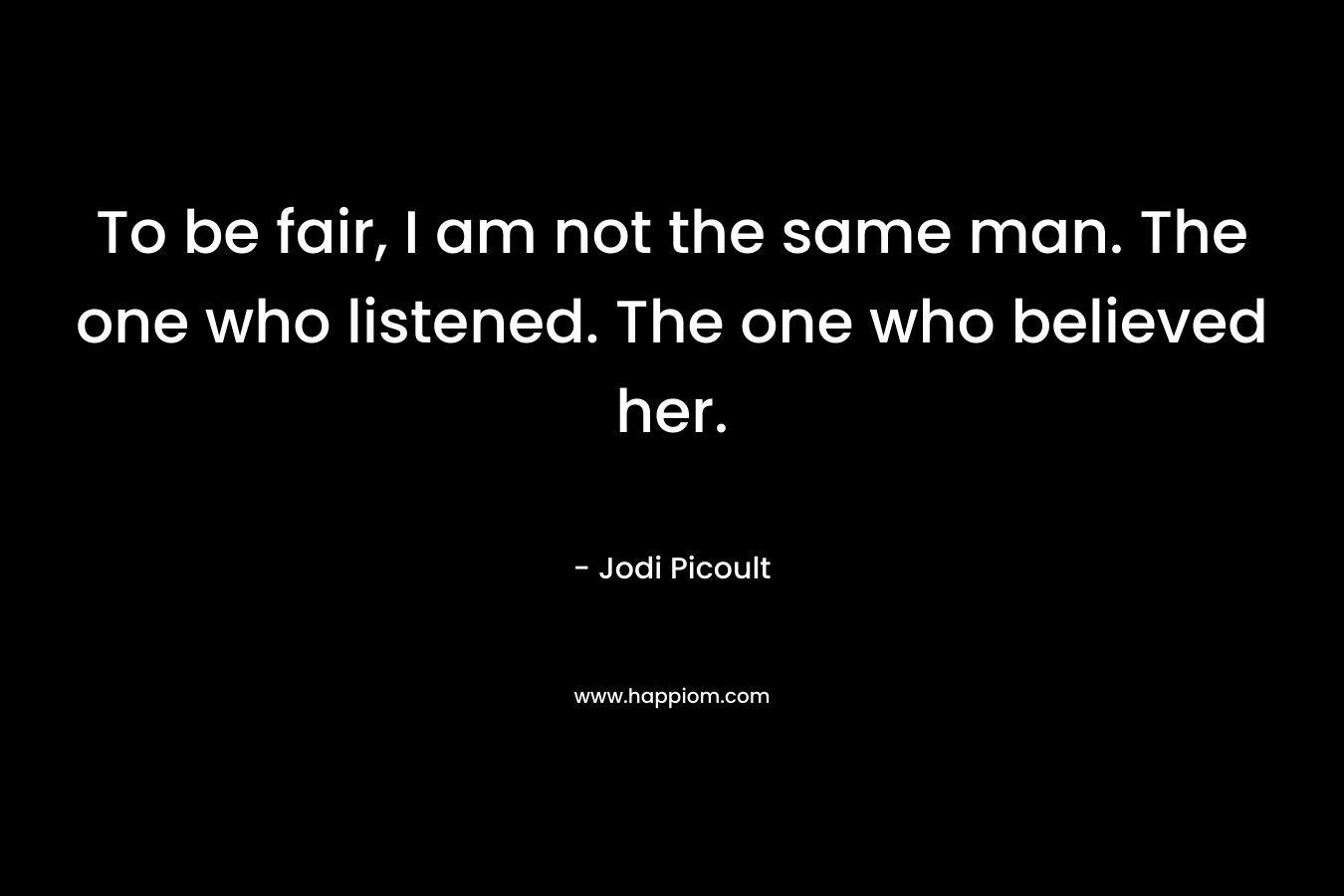 To be fair, I am not the same man. The one who listened. The one who believed her.