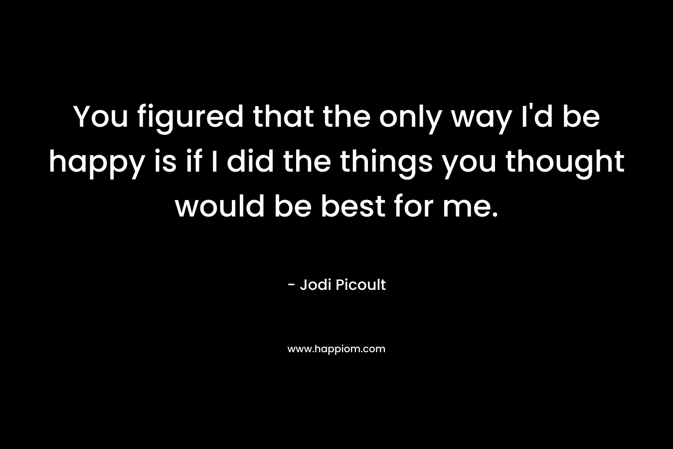 You figured that the only way I'd be happy is if I did the things you thought would be best for me.