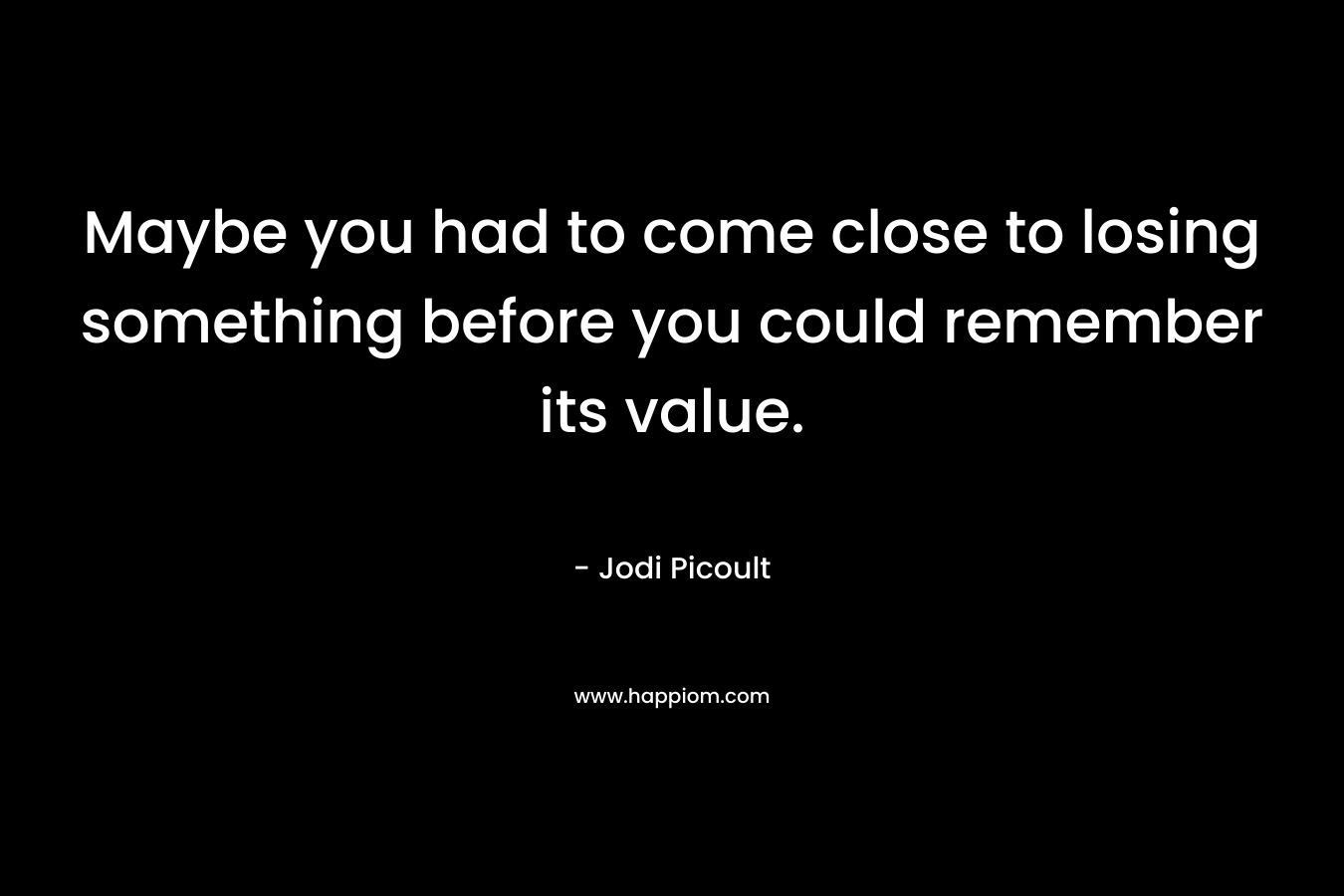 Maybe you had to come close to losing something before you could remember its value.