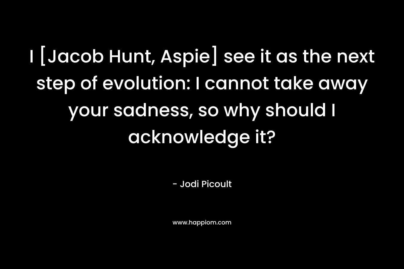 I [Jacob Hunt, Aspie] see it as the next step of evolution: I cannot take away your sadness, so why should I acknowledge it?