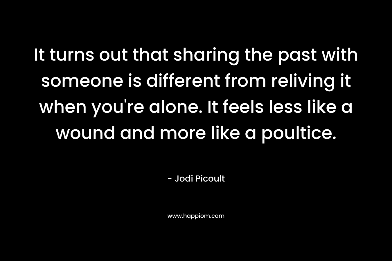 It turns out that sharing the past with someone is different from reliving it when you're alone. It feels less like a wound and more like a poultice.