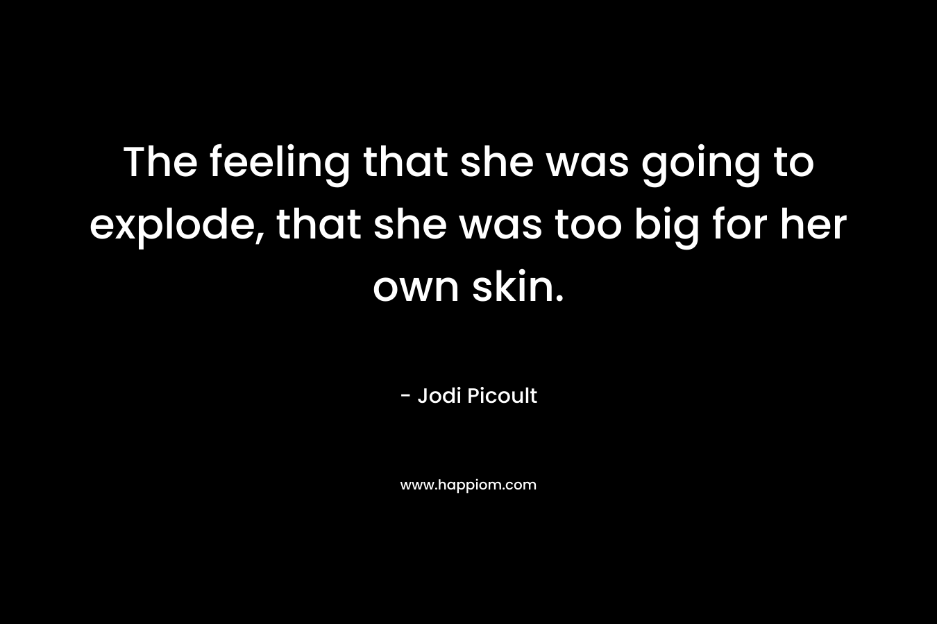 The feeling that she was going to explode, that she was too big for her own skin.