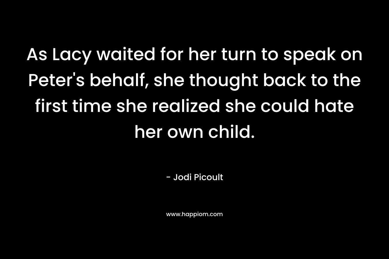 As Lacy waited for her turn to speak on Peter’s behalf, she thought back to the first time she realized she could hate her own child. – Jodi Picoult