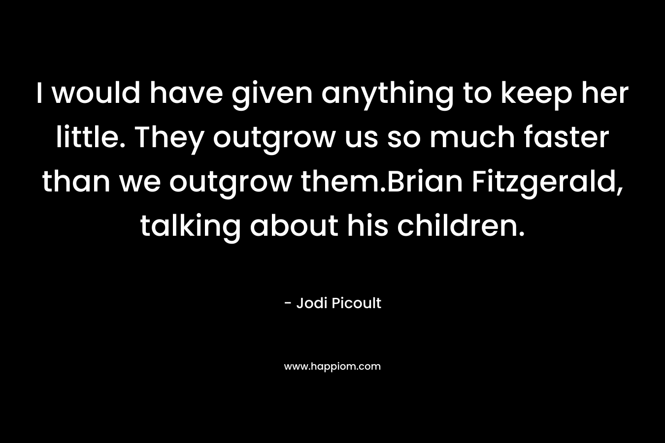 I would have given anything to keep her little. They outgrow us so much faster than we outgrow them.Brian Fitzgerald, talking about his children. – Jodi Picoult