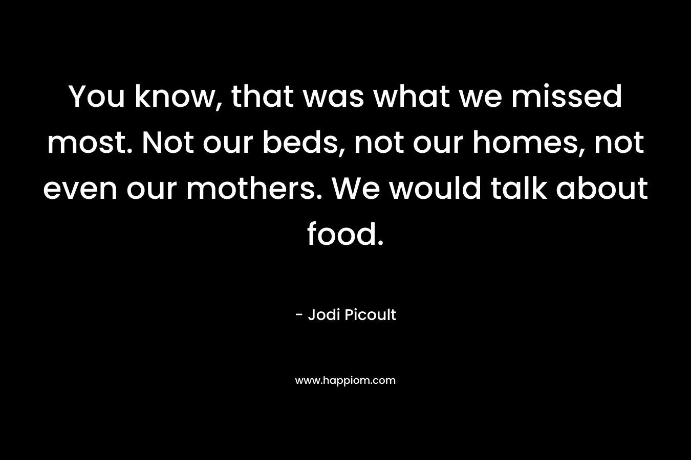 You know, that was what we missed most. Not our beds, not our homes, not even our mothers. We would talk about food.