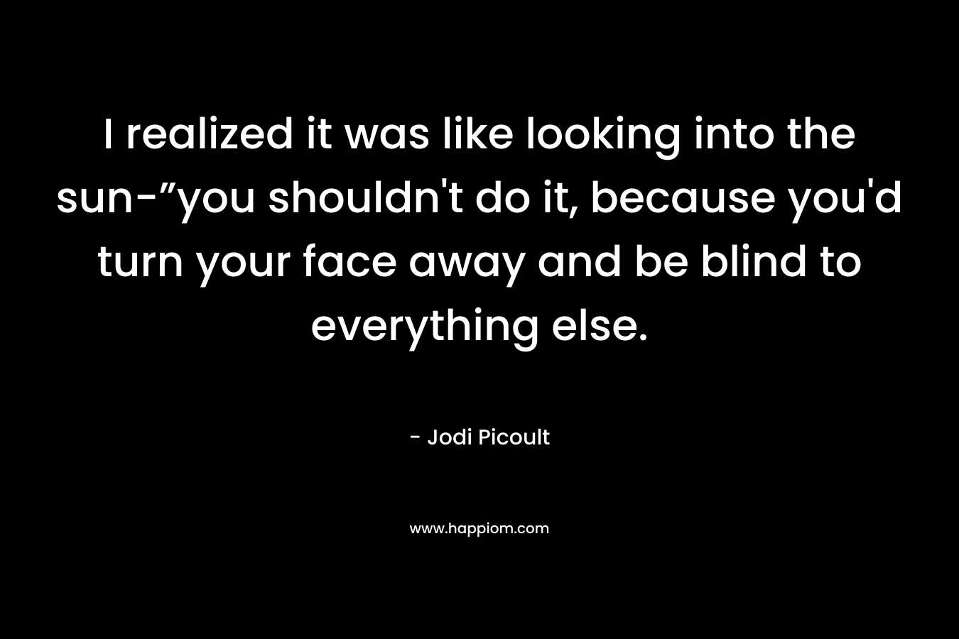 I realized it was like looking into the sun-”you shouldn't do it, because you'd turn your face away and be blind to everything else.