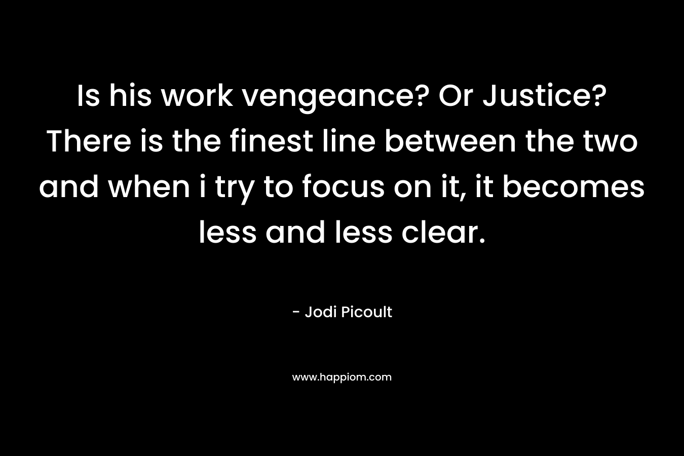 Is his work vengeance? Or Justice? There is the finest line between the two and when i try to focus on it, it becomes less and less clear.