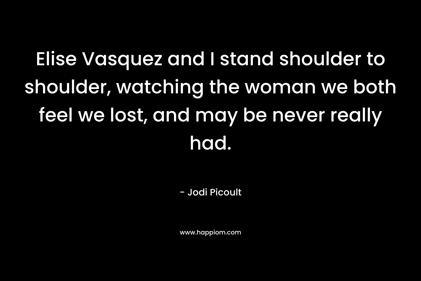 Elise Vasquez and I stand shoulder to shoulder, watching the woman we both feel we lost, and may be never really had. – Jodi Picoult
