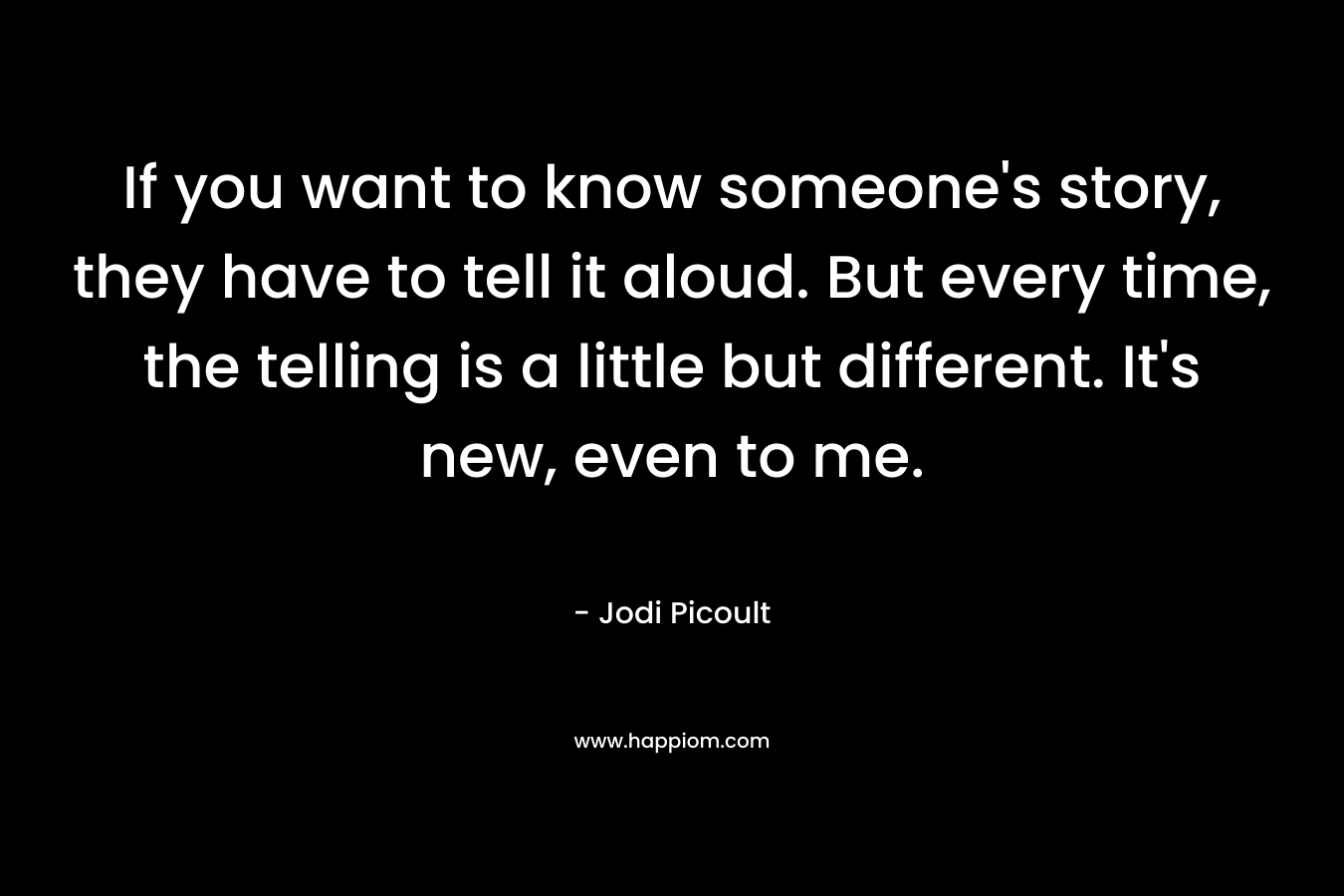 If you want to know someone's story, they have to tell it aloud. But every time, the telling is a little but different. It's new, even to me.