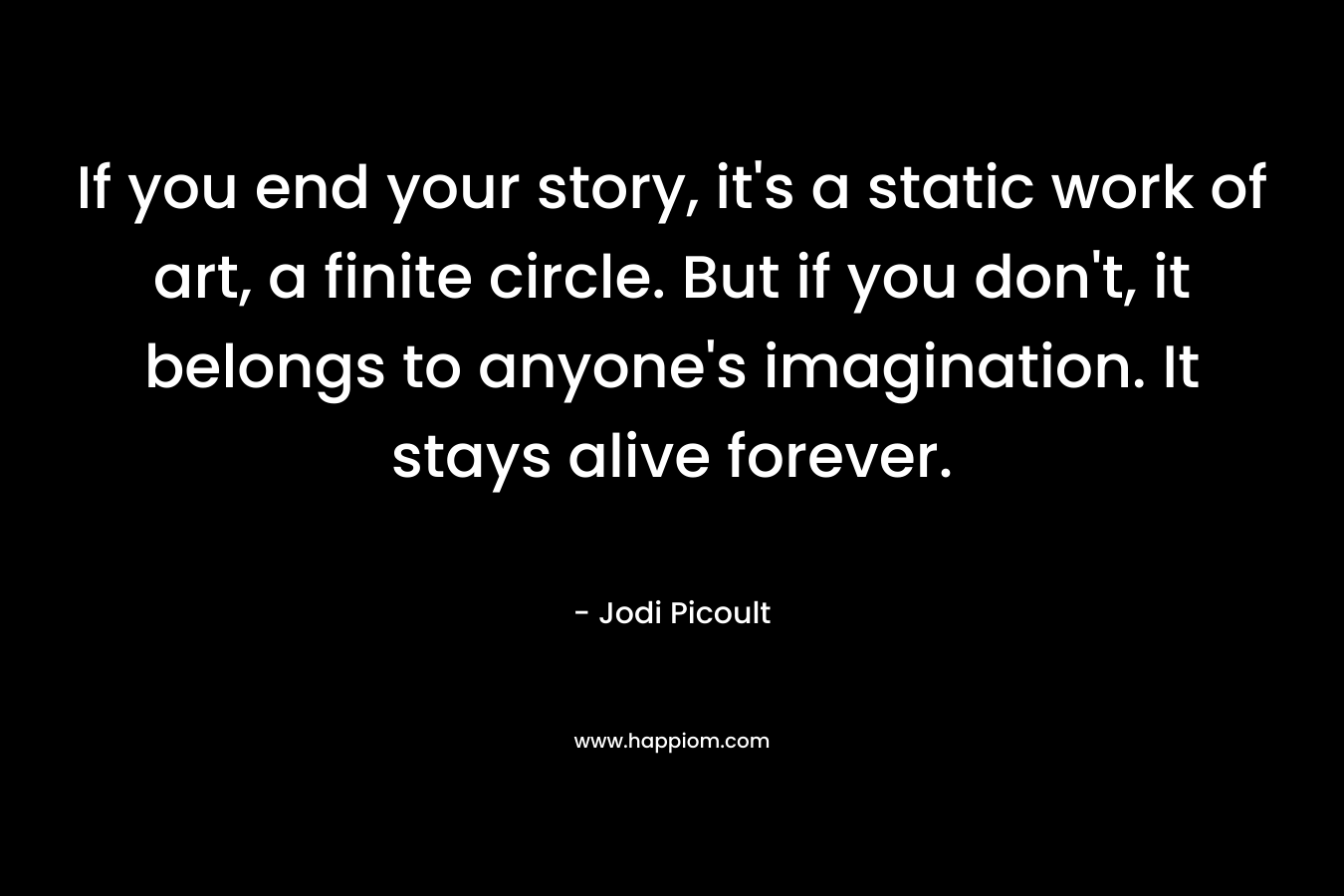 If you end your story, it’s a static work of art, a finite circle. But if you don’t, it belongs to anyone’s imagination. It stays alive forever. – Jodi Picoult