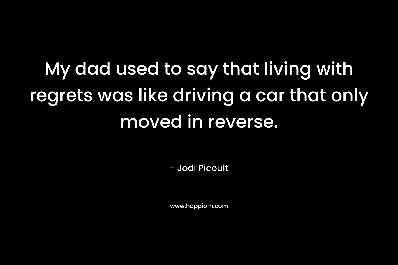 My dad used to say that living with regrets was like driving a car that only moved in reverse. – Jodi Picoult