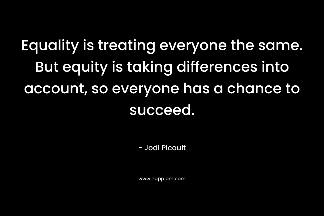 Equality is treating everyone the same. But equity is taking differences into account, so everyone has a chance to succeed. – Jodi Picoult