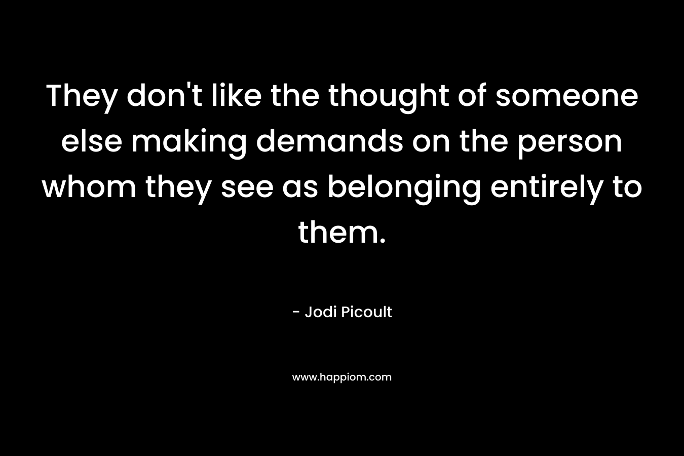 They don’t like the thought of someone else making demands on the person whom they see as belonging entirely to them. – Jodi Picoult