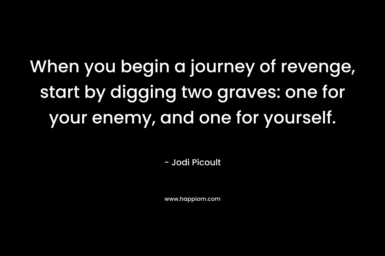 When you begin a journey of revenge, start by digging two graves: one for your enemy, and one for yourself. – Jodi Picoult