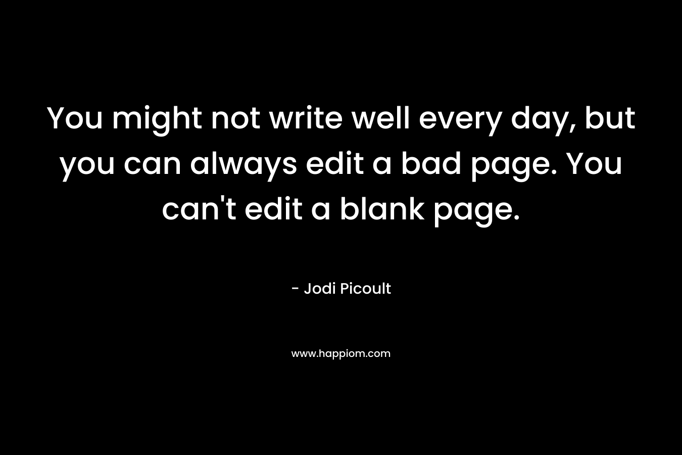 You might not write well every day, but you can always edit a bad page. You can’t edit a blank page. – Jodi Picoult