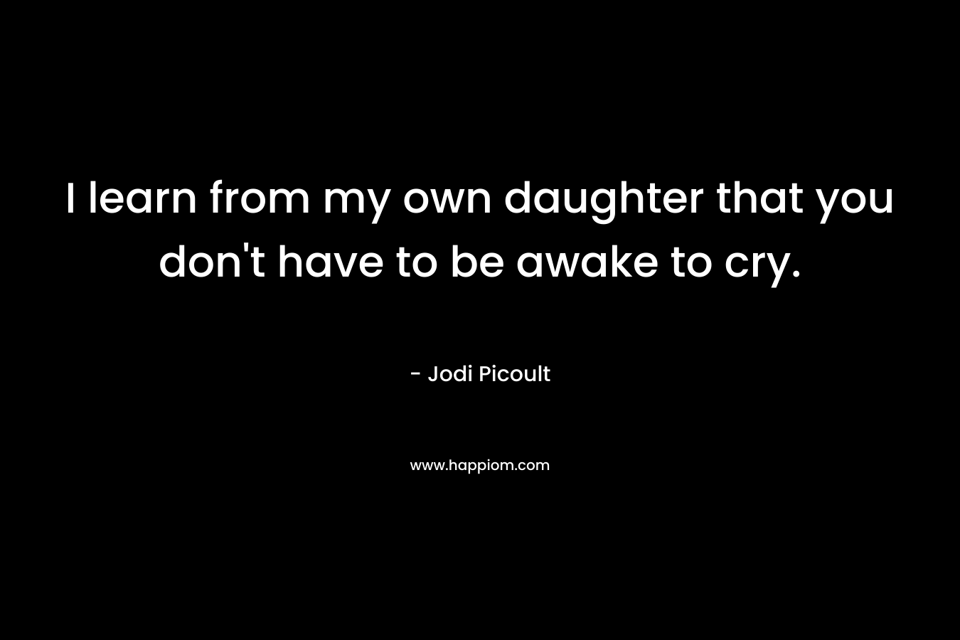 I learn from my own daughter that you don’t have to be awake to cry. – Jodi Picoult