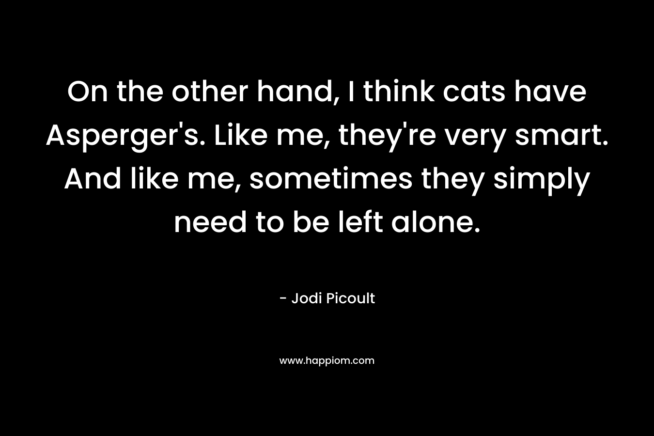On the other hand, I think cats have Asperger’s. Like me, they’re very smart. And like me, sometimes they simply need to be left alone. – Jodi Picoult