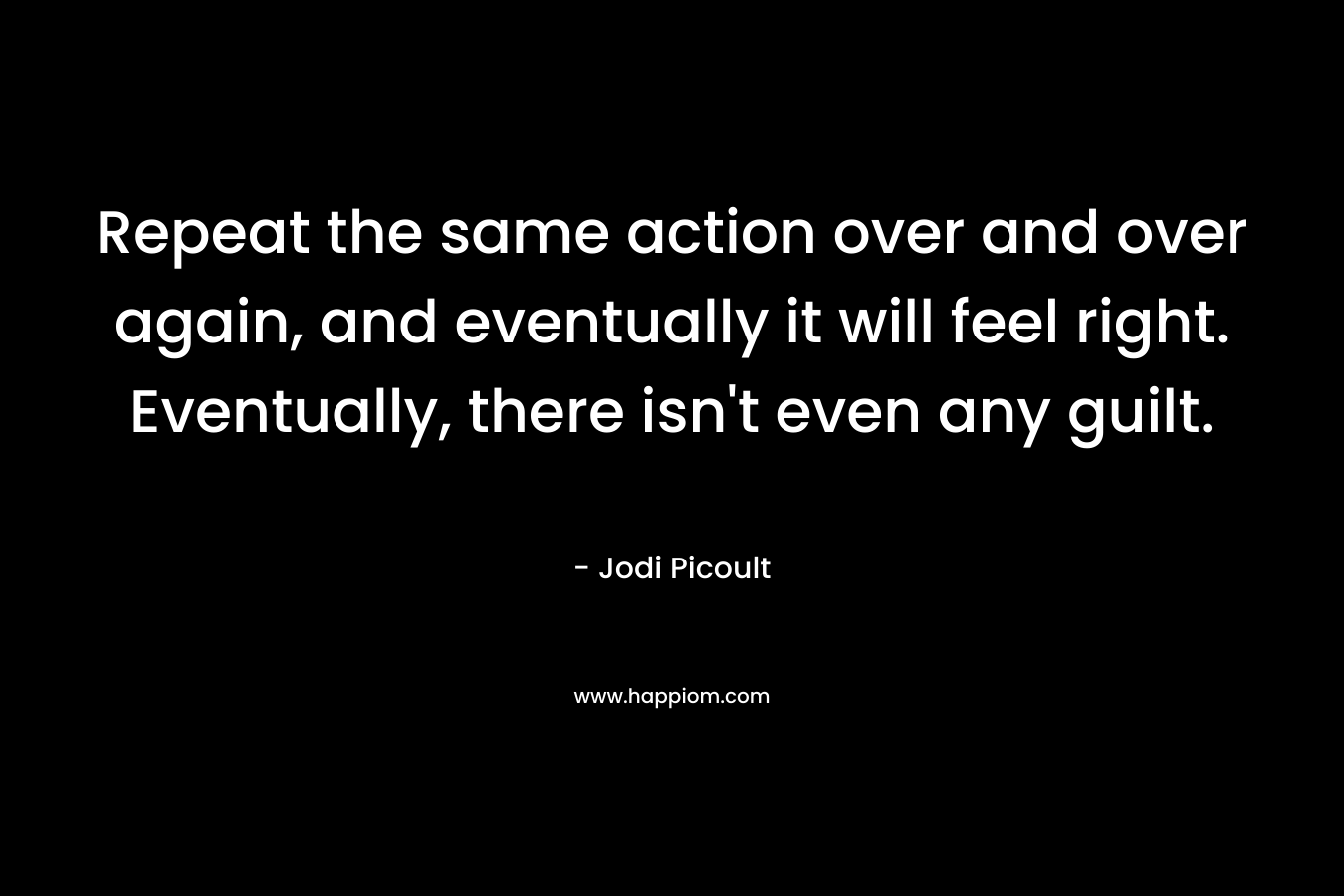 Repeat the same action over and over again, and eventually it will feel right. Eventually, there isn’t even any guilt. – Jodi Picoult