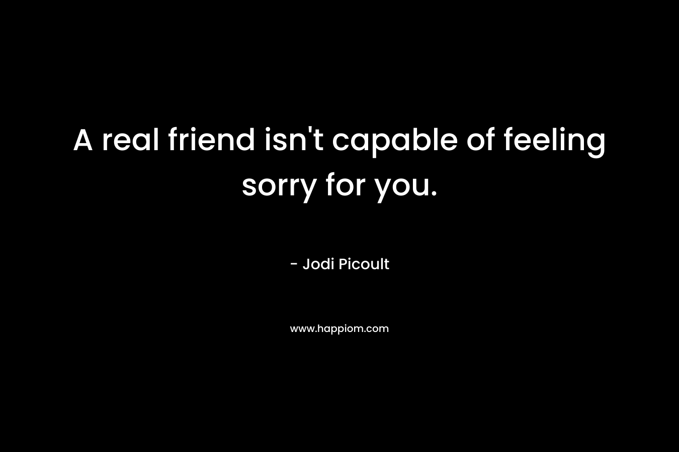 A real friend isn't capable of feeling sorry for you.
