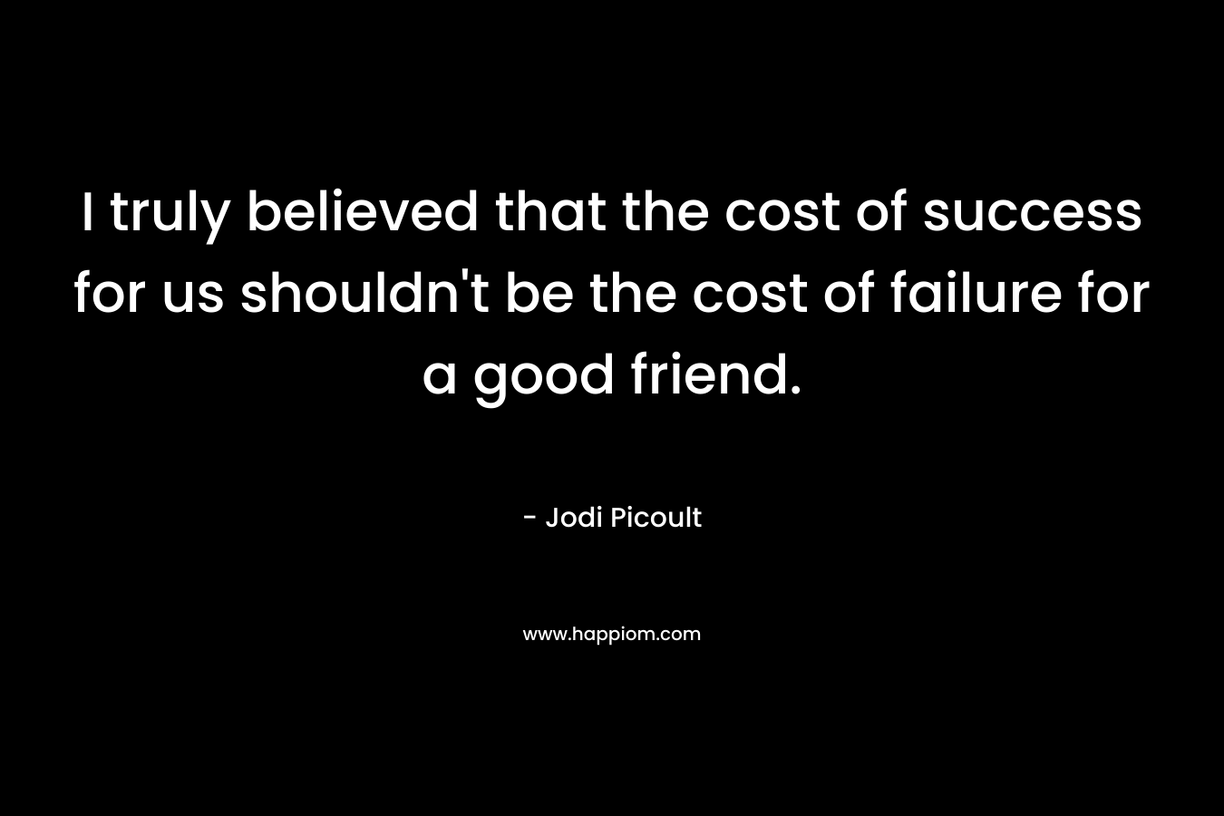 I truly believed that the cost of success for us shouldn't be the cost of failure for a good friend.