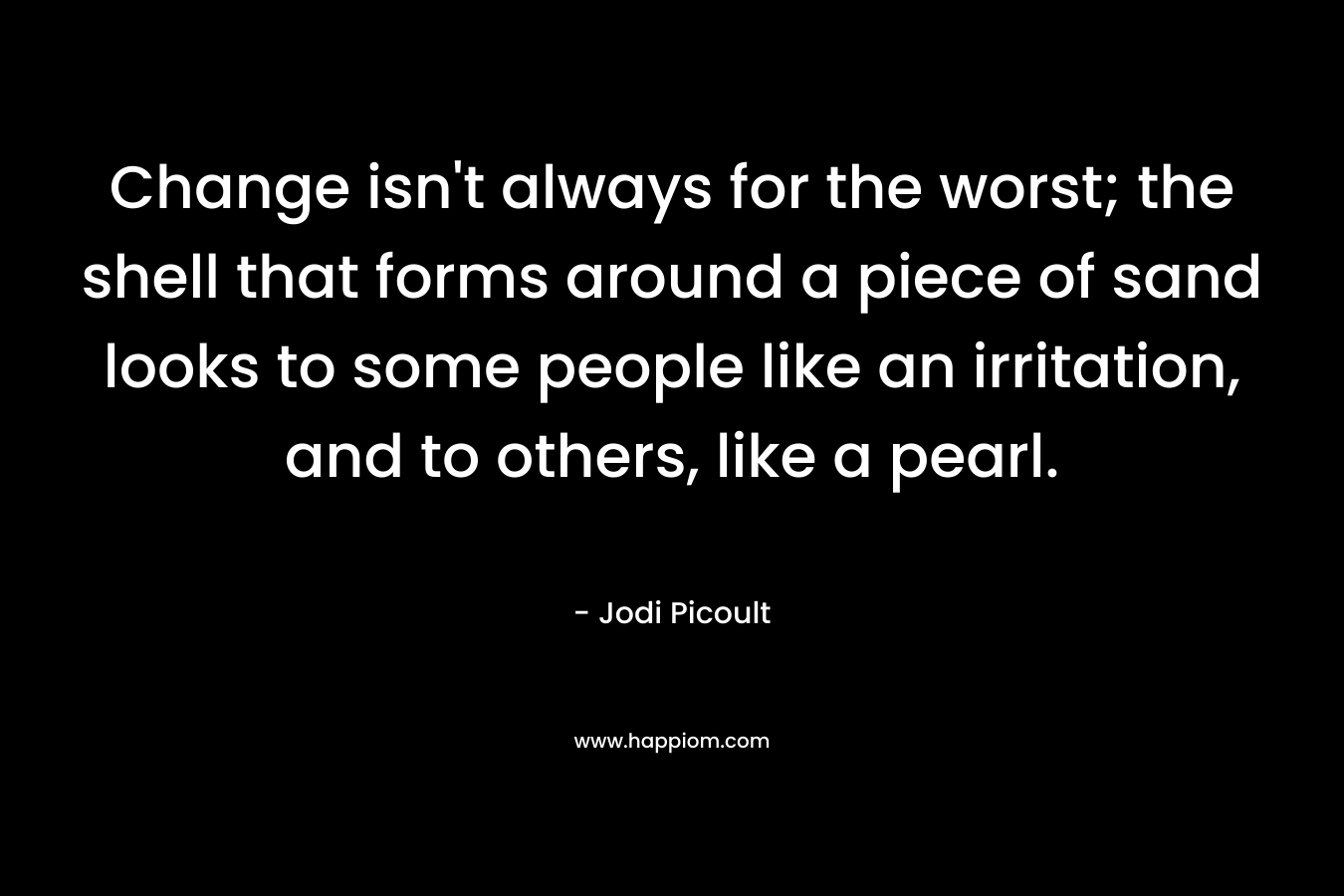 Change isn’t always for the worst; the shell that forms around a piece of sand looks to some people like an irritation, and to others, like a pearl. – Jodi Picoult